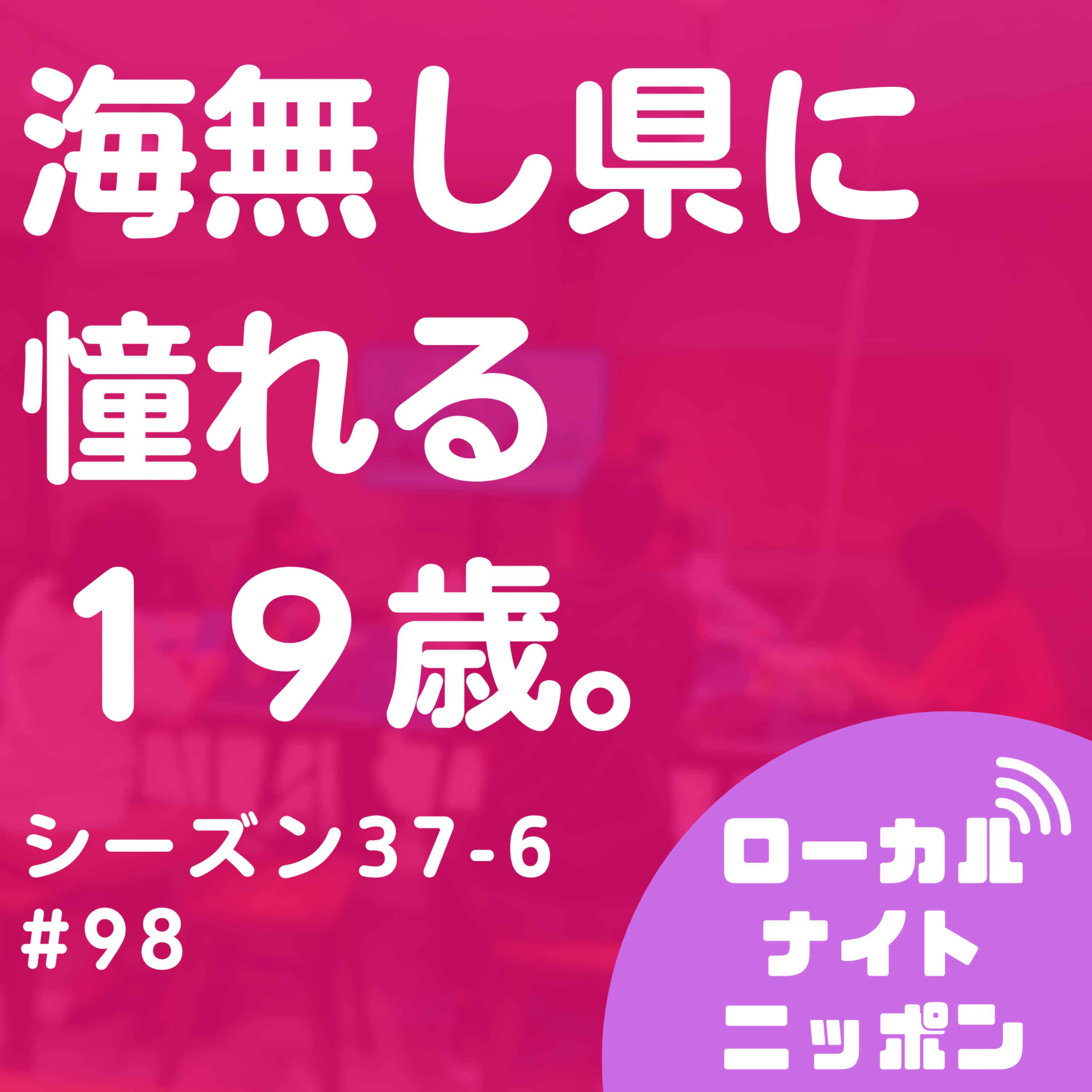 #98 海無し県に憧れる19歳。〜シーズン37-6〜